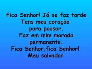 Fica Senhor! Já se faz tarde
      Tens meu coração
        para pousar.
     Faz em mim morada
         permanente.
  Fica Senhor,fica Senhor!
        Meu salvador
 