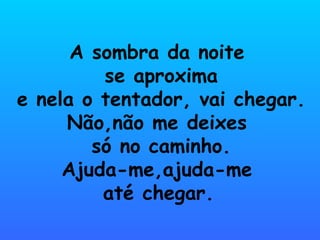 A sombra da noite
         se aproxima
e nela o tentador, vai chegar.
     Não,não me deixes
        só no caminho.
     Ajuda-me,ajuda-me
         até chegar.
 