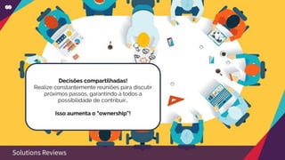 Decisões compartilhadas!
Realize constantemente reuniões para discutir
próximos passos, garantindo à todos a
possibilidade de contribuir…
Isso aumenta o “ownership”!
Solutions Reviews
 