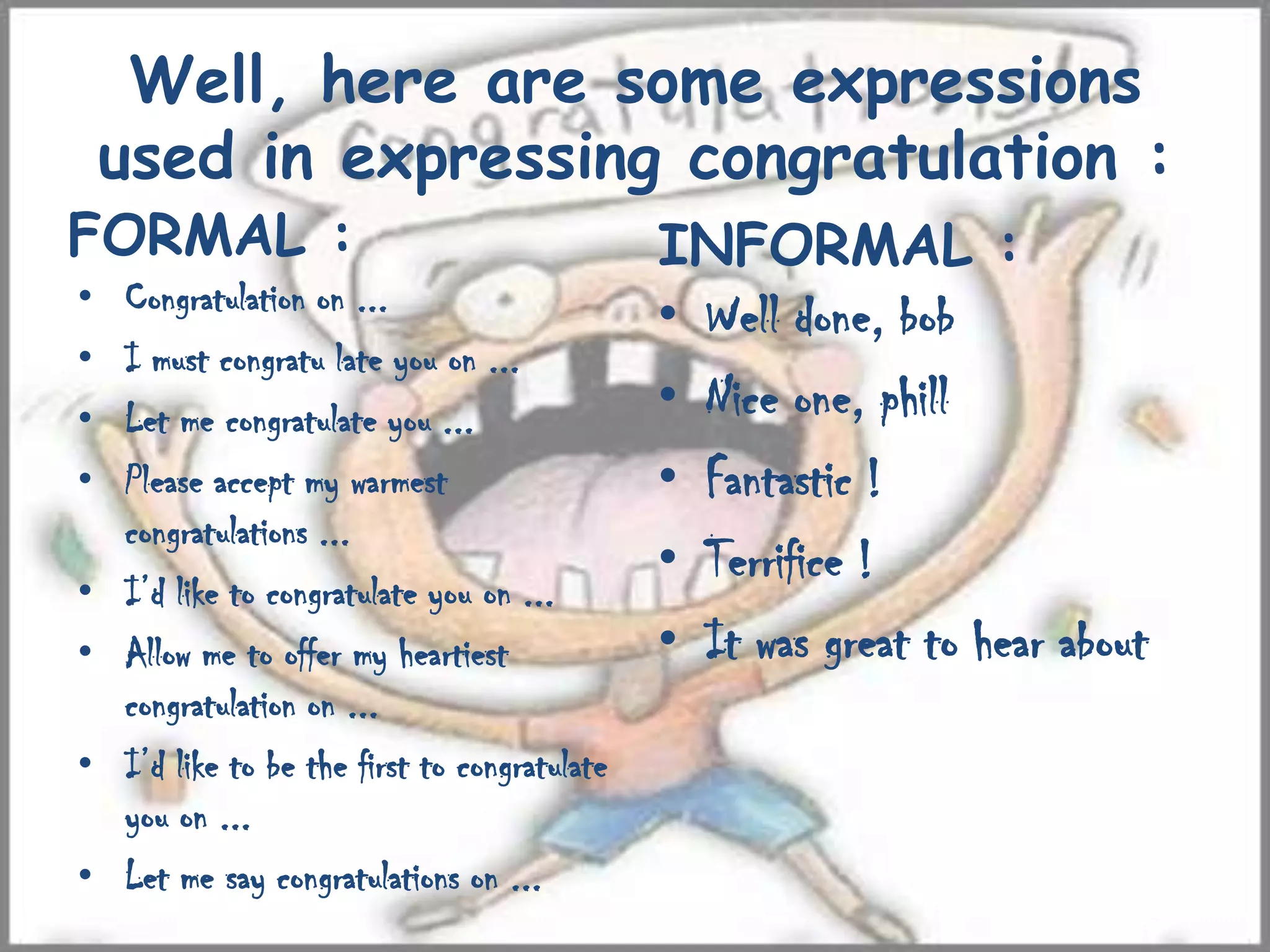 Well, here are some expressions
used in expressing congratulation :
FORMAL :
• Congratulation on ...
• I must congratu late you on ...
• Let me congratulate you ...
• Please accept my warmest
congratulations ...
• I’d like to congratulate you on ...
• Allow me to offer my heartiest
congratulation on ...
• I’d like to be the first to congratulate
you on ...
• Let me say congratulations on ...
INFORMAL :
• Well done, bob
• Nice one, phill
• Fantastic !
• Terrifice !
• It was great to hear about
 