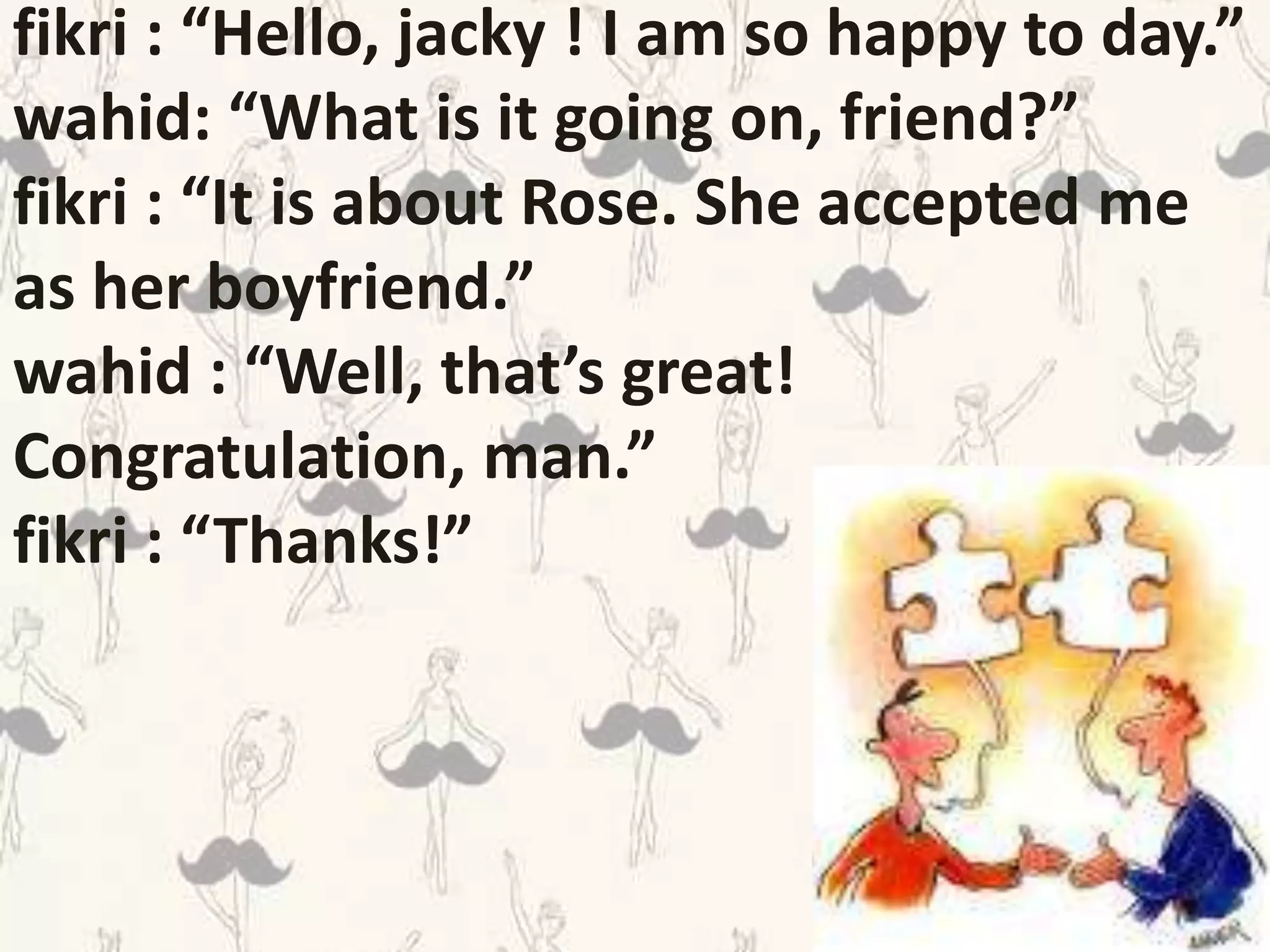 fikri : “Hello, jacky ! I am so happy to day.”
wahid: “What is it going on, friend?”
fikri : “It is about Rose. She accepted me
as her boyfriend.”
wahid : “Well, that’s great!
Congratulation, man.”
fikri : “Thanks!”
 