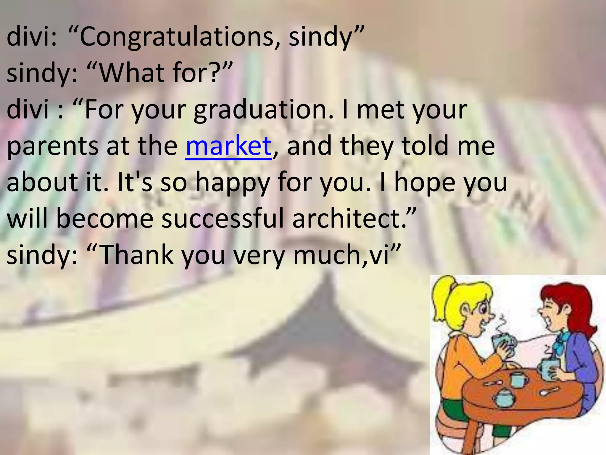 divi: “Congratulations, sindy”
sindy: “What for?”
divi : “For your graduation. I met your
parents at the market, and they told me
about it. It's so happy for you. I hope you
will become successful architect.”
sindy: “Thank you very much,vi”
 