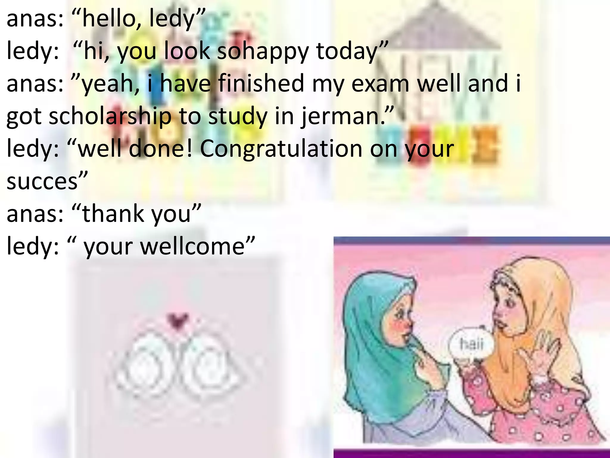 anas: “hello, ledy”
ledy: “hi, you look sohappy today”
anas: ”yeah, i have finished my exam well and i
got scholarship to study in jerman.”
ledy: “well done! Congratulation on your
succes”
anas: “thank you”
ledy: “ your wellcome”
 