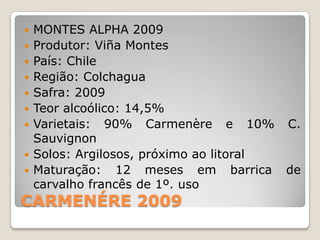    MONTES ALPHA 2009
   Produtor: Viña Montes
   País: Chile
   Região: Colchagua
   Safra: 2009
   Teor alcoólico: 14,5%
   Varietais: 90% Carmenère e 10% C.
    Sauvignon
   Solos: Argilosos, próximo ao litoral
   Maturação: 12 meses em barrica de
    carvalho francês de 1º. uso
CARMENÉRE 2009
 