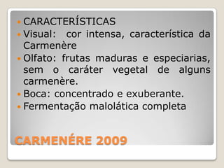  CARACTERÍSTICAS
 Visual:  cor intensa, característica da
  Carmenère
 Olfato: frutas maduras e especiarias,
  sem o caráter vegetal de alguns
  carmenère.
 Boca: concentrado e exuberante.
 Fermentação malolática completa



CARMENÉRE 2009
 