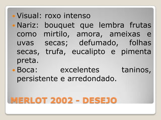 Visual: roxo intenso
 Nariz: bouquet que lembra frutas
  como mirtilo, amora, ameixas e
  uvas secas; defumado, folhas
  secas, trufa, eucalipto e pimenta
  preta.
 Boca:       excelentes     taninos,
  persistente e arredondado.


MERLOT 2002 - DESEJO
 