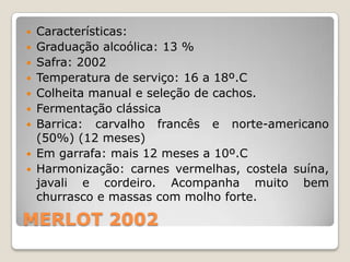  Características:
 Graduação alcoólica: 13 %
 Safra: 2002
 Temperatura de serviço: 16 a 18º.C
 Colheita manual e seleção de cachos.
 Fermentação clássica
 Barrica: carvalho francês e norte-americano
  (50%) (12 meses)
 Em garrafa: mais 12 meses a 10º.C
 Harmonização: carnes vermelhas, costela suína,
  javali e cordeiro. Acompanha muito bem
  churrasco e massas com molho forte.

MERLOT 2002
 