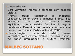    Características
   Cor: vermelho intenso e brilhante com reflexos
    violeta.
   Aroma:       frutas   vermelhas     e   maduras,
    especiarias como cravo e pimenta branca. Boa
    estrutura,      com    taninos   maduros,   bem
    equilibrado com a madeira. Seu final é longo e
    persistente. Esse vinho foi premiado com medalha
    de ouro no concurso Malbec al Mundo 2006.
   Harmonização:        carré de cordeiro, carnes
    vermelhas, massas com molhos cremosos, queijos
    de sabor pronunciado e textura cremosa.


MALBEC SOTTANO
 