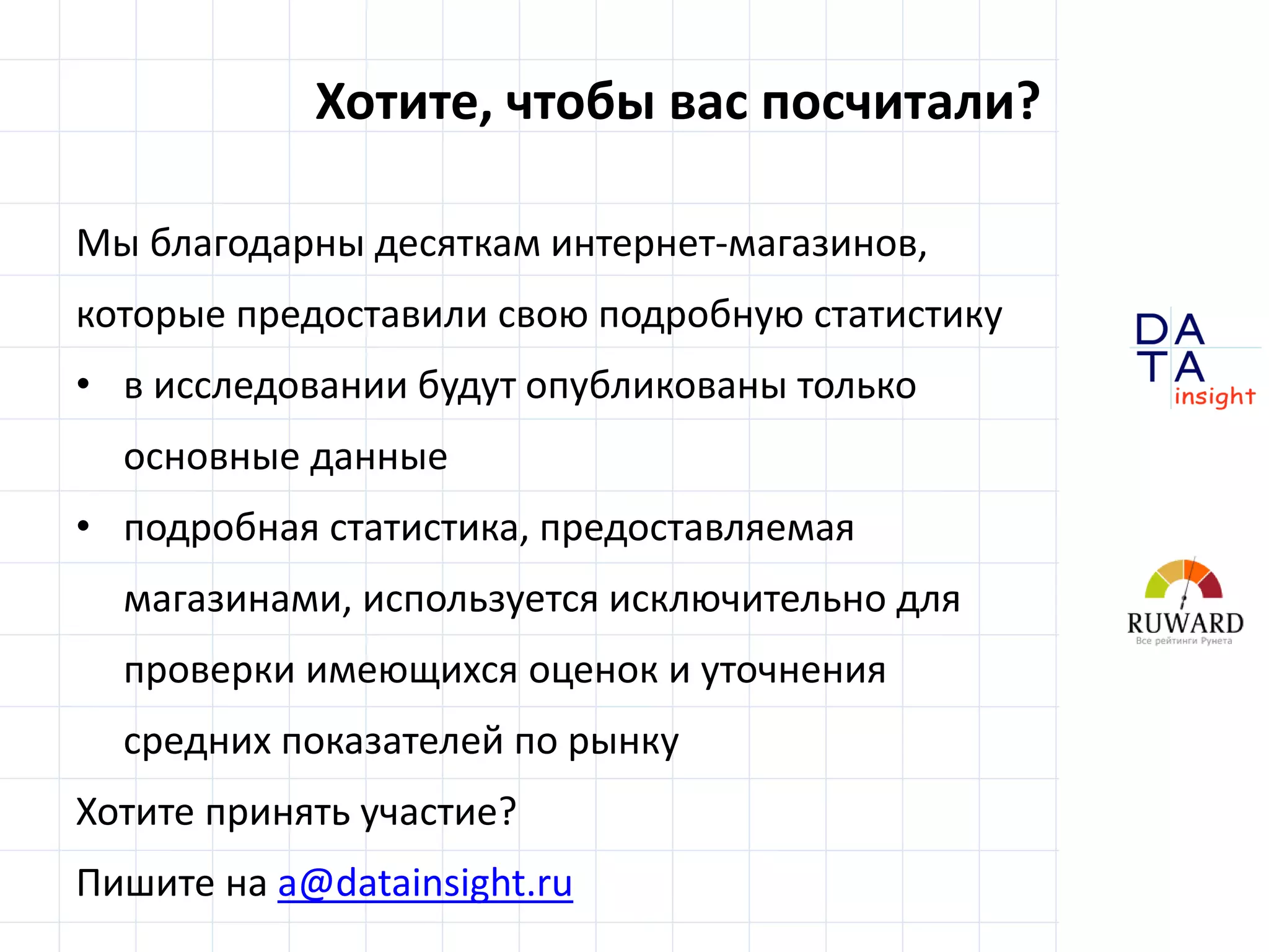D
insight
AT
A
Хотите, чтобы вас посчитали?
Мы благодарны десяткам интернет-магазинов,
которые предоставили свою подробную статистику
• в исследовании будут опубликованы только
основные данные
• подробная статистика, предоставляемая
магазинами, используется исключительно для
проверки имеющихся оценок и уточнения
средних показателей по рынку
Хотите принять участие?
Пишите на a@datainsight.ru
 
