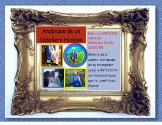 Andanzas de un
Caballero Hidalgo
¡VEN A DIVERTIRTE
CON LOS
PERSONAJES DEL
QUIJOTE!
Metete en el
cuento, con ayuda
de tu orientador
juega a disfrazarte
con los personajes
que te identificas…
¡Vamos!
 