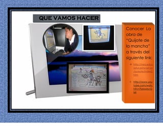 QUE VAMOS HACER
Conocer La
obra de
“Quijote de
la mancha”
a través del
siguiente link:
 http://nea.educ
astur.princast.es
/quixote/index2.
htm
 http://www.you
tube.com/watc
h?v=7IykswbcG
MI
 