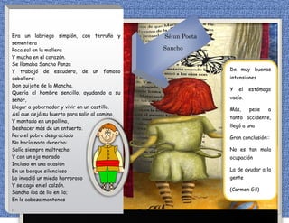 Era un labriego simplón, con terruño y
sementera
Poca sal en la mollera
Y mucha en el corazón.
Se llamaba Sancho Panza
Y trabajó de escudero, de un famoso
caballero:
Don quijote de la Mancha.
Quería el hombre sencillo, ayudando a su
señor,
Llegar a gobernador y vivir en un castillo.
Así que dejó su huerto para salir al camino,
Y montado en un pollino,
Deshacer más de un entuerto.
Pero el pobre desgraciado
No hacía nada derecho:
Solía siempre maltrecho
Y con un ojo morado
Incluso en una ocasión
En un bosque silencioso
Lo invadió un miedo horroroso
Y se cagó en el calzón.
Sancho iba de lío en lío;
En la cabeza montones
,
De muy buenas
intensiones
Y el estómago
vacío.
Más, pese a
tanto accidente,
llegó a una
Gran conclusión::
No es tan mala
ocupación
La de ayudar a la
gente
(Carmen Gil)
Sé un Poeta
Sancho
 
