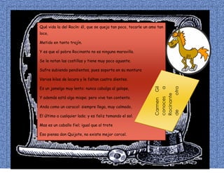 Qué vida la del Rocín: él, que se queja tan poco, tocarle un amo tan
loco,
Metido en tanto trajín.
Y es que el pobre Rocinante no es ninguna maravilla.
Se le notan las costillas y tiene muy poco aguante.
Sufre subiendo pendientes, pues soporta en su montura
Varios kilos de locura y le faltan cuatro dientes.
Es un jamelgo muy lento: nunca cabalga al galope,
Y además está algo miope; pero vive tan contento.
Anda como un caracol: siempre llega, muy calmado,
El último a cualquier lado; y es feliz tomando el sol.
Mas es un caballo fiel; igual que al trote
Eso piensa don Quijote, no existe mejor corcel.
CarmenGil
conocesa
Rocinante
deotra
forma
 