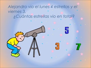 Alejandro vio el lunes 4 estrellas y el
viernes 3.
   ¿Cuántas estrellas vio en total?
 