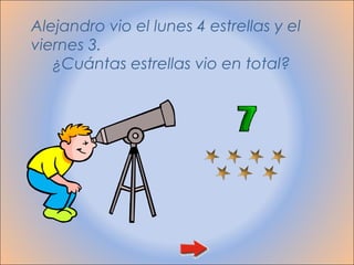 Alejandro vio el lunes 4 estrellas y el
viernes 3.
   ¿Cuántas estrellas vio en total?
 