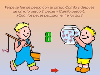 Felipe se fue de pesca con su amigo Camilo y después
     de un rato pescó 2 peces y Camilo pescó 6.
        ¿Cuántos peces pescaron entre los dos?
 
