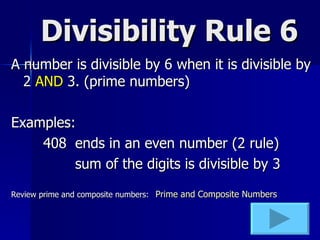 Divisibility Rule 6 A number is divisible by 6 when it is divisible by 2  AND  3. (prime numbers) Examples: 408 ends in an even number (2 rule) sum of the digits is divisible by 3 Review prime and composite numbers:   Prime and Composite Numbers 