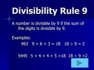 Divisibility Rule 9 A number is divisible by 9 if the sum of the digits is divisible by 9. Examples: 963  9 + 6 + 3 = 18  18  ÷ 9 = 2 5445 5 + 4 + 4 + 5 =18  18 ÷ 9 =2 