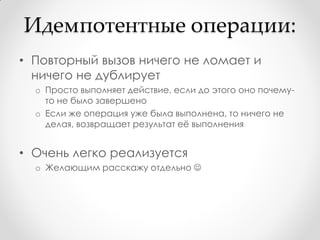 Идемпотентные операции:
• Повторный вызов ничего не ломает и
  ничего не дублирует
  o Просто выполняет действие, если до этого оно почему-
    то не было завершено
  o Если же операция уже была выполнена, то ничего не
    делая, возвращает результат еѐ выполнения


• Очень легко реализуется
  o Желающим расскажу отдельно 
 