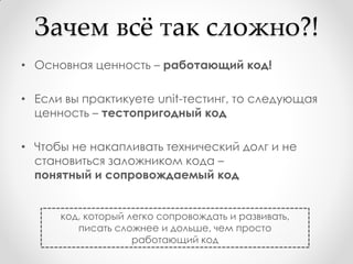 Зачем всж так сложно?!
• Основная ценность – работающий код!

• Если вы практикуете unit-тестинг, то следующая
  ценность – тестопригодный код

• Чтобы не накапливать технический долг и не
  становиться заложником кода –
  понятный и сопровождаемый код


      код, который легко сопровождать и развивать,
         писать сложнее и дольше, чем просто
                    работающий код
 