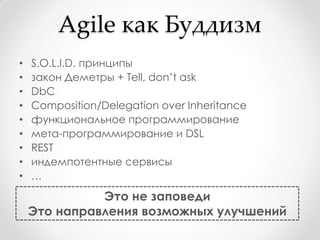 Agile как Буддизм
•   S.O.L.I.D. принципы
•   закон Деметры + Tell, don’t ask
•   DbC
•   Composition/Delegation over Inheritance
•   функциональное программирование
•   мета-программирование и DSL
•   REST
•   индемпотентные сервисы
•   …
              Это не заповеди
    Это направления возможных улучшений
 