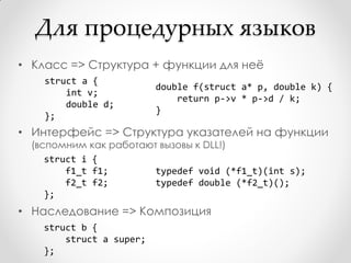 Для процедурных языков
• Класс => Структура + функции для неѐ
    struct a {
                          double f(struct a* p, double k) {
        int v;
                              return p->v * p->d / k;
        double d;
                          }
    };
• Интерфейс => Структура указателей на функции
  (вспомним как работают вызовы к DLL!)
     struct i {
         f1_t f1;       typedef void (*f1_t)(int s);
         f2_t f2;       typedef double (*f2_t)();
     };
• Наследование => Композиция
    struct b {
        struct a super;
    };
 