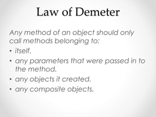 Law of Demeter
Any method of an object should only
call methods belonging to:
• itself.
• any parameters that were passed in to
  the method.
• any objects it created.
• any composite objects.
 