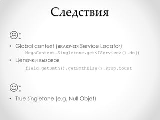 Следствия
:
• Global context (включая Service Locator)
      MegaContext.Singletone.get<IService>().do()
• Цепочки вызовов
      field.getSmth().getSmthElse().Prop.Count



:
• True singletone (e.g. Null Objet)
 