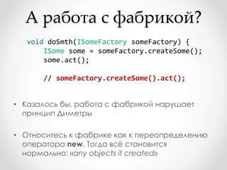 А работа с фабрикой?
   void doSmth(ISomeFactory someFactory) {
       ISome some = someFactory.createSome();
       some.act();

      // someFactory.createSome().act();


• Казалось бы, работа с фабрикой нарушает
  принцип Диметры

• Относитесь к фабрике как к переопределению
  оператора new. Тогда всѐ становится
  нормально: «any objects it created»
 