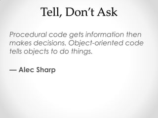 Tell, Don’t Ask
Procedural code gets information then
makes decisions. Object-oriented code
tells objects to do things.

— Alec Sharp
 