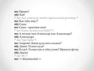 me: Привет!
obj: Хай!
/* me: Ага, ответила, значит продолжаем разговор */
me: Как тебя зовут?
obj: Саша
me: Саша – красивое имя!
/* me: Блин, мужик или баба?! */
me: А полное имя Александр или Александра?
obj: Александра
/* me: Ура! Баба! */
me: Здорово! Давай куда-нить сходим?
obj: Давай. Только куда?
me: В клуб. Только как я тебя узнаю? Пришли фотку
obj: Держи
/* me: Фу */
me: == disconnected ==
 