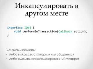 Инкапсулировать в
       другом месте
interface IObj {
    void performInTransaction(Callback action);
}



Где риализовывать:
• Либо в классе, с которым мы общаемся
• Либо сделать специализированный wrapper
 