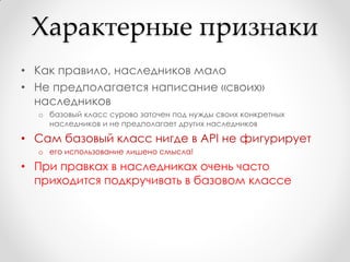 Характерные признаки
• Как правило, наследников мало
• Не предполагается написание «своих»
  наследников
  o базовый класс сурово заточен под нужды своих конкретных
    наследников и не предполагает других наследников

• Сам базовый класс нигде в API не фигурирует
  o его использование лишено смысла!

• При правках в наследниках очень часто
  приходится подкручивать в базовом классе
 