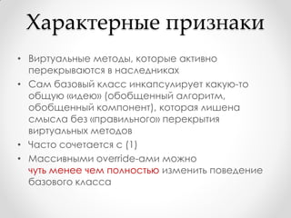 Характерные признаки
• Виртуальные методы, которые активно
  перекрываются в наследниках
• Сам базовый класс инкапсулирует какую-то
  общую «идею» (обобщенный алгоритм,
  обобщенный компонент), которая лишена
  смысла без «правильного» перекрытия
  виртуальных методов
• Часто сочетается с (1)
• Массивными override-ами можно
  чуть менее чем полностью изменить поведение
  базового класса
 