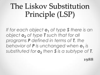The Liskov Substitution
      Principle (LSP)
If for each object o1 of type S there is an
object o2 of type T such that for all
programs P defined in terms of T, the
behavior of P is unchanged when o1 is
substituted for o2 then S is a subtype of T.
                                       1988
 