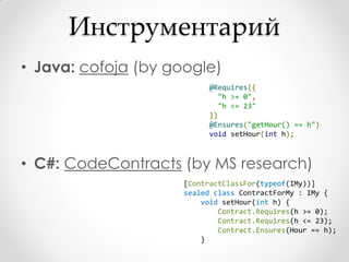Инструментарий
• Java: cofoja (by google)
                           @Requires({
                             "h >= 0",
                             "h <= 23"
                           })
                           @Ensures("getHour() == h")
                           void setHour(int h);



• C#: CodeContracts (by MS research)
                     [ContractClassFor(typeof(IMy))]
                     sealed class ContractForMy : IMy {
                         void setHour(int h) {
                             Contract.Requires(h >= 0);
                             Contract.Requires(h <= 23);
                             Contract.Ensures(Hour == h);
                         }
 