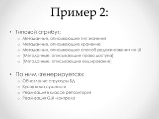 Пример 2:
• Типовой атрибут:
  o   Метаданные, описывающие тип значения
  o   Метаданные, описывающие хранение
  o   Метаданные, описывающие способ редактирования на UI
  o   [Метаданные, описывающие права доступа]
  o   [Метаданные, описывающие кеширование]


• По ним «генерируется»:
  o   Обновление структуры БД
  o   Кусок кода сущности
  o   Реализация в классе репозитория
  o   Реализация GUI -контрола
 