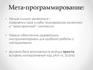 Мета-программирование:
• Нельзя сильно увлекаться –
  появляется своя слабо познаваемая эклектика
  и “зюко-хрючный” синтаксис

• Тяжело обеспечить адекватным
  инструментарием для удобной работы с
  метаданными

• Должна быть возможность всегда просто
  вставить императивный код (Ant vs. Scons)
 
