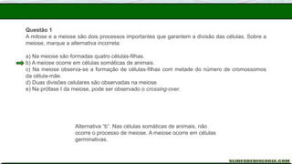 Questão 1
A mitose e a meiose são dois processos importantes que garantem a divisão das células. Sobre a
meiose, marque a alternativa incorreta:
a) Na meiose são formadas quatro células-filhas.
b) A meiose ocorre em células somáticas de animais.
c) Na meiose observa-se a formação de células-filhas com metade do número de cromossomos
da célula-mãe.
d) Duas divisões celulares são observadas na meiose.
e) Na prófase I da meiose, pode ser observado o crossing-over.
Alternativa “b”. Nas células somáticas de animais, não
ocorre o processo de meiose. A meiose ocorre em células
germinativas.
 