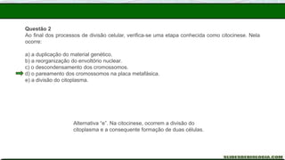 Questão 2
Ao final dos processos de divisão celular, verifica-se uma etapa conhecida como citocinese. Nela
ocorre:
a) a duplicação do material genético.
b) a reorganização do envoltório nuclear.
c) o descondensamento dos cromossomos.
d) o pareamento dos cromossomos na placa metafásica.
e) a divisão do citoplasma.
Alternativa “e”. Na citocinese, ocorrem a divisão do
citoplasma e a consequente formação de duas células.
 