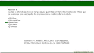 Questão 3
Analise as alternativas abaixo e marque aquela que indica corretamente uma etapa da mitose, que
se caracteriza pela organização dos cromossomos na região mediana da célula.
a) Prófase
b) Prometáfase
c) Metáfase
d) Anáfase
e) Telófase
Alternativa “c”. Metáfase. Observamos os cromossomos,
em seu maior grau de condensação, na placa metafásica.
 