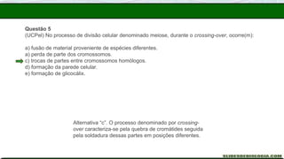 Questão 5
(UCPel) No processo de divisão celular denominado meiose, durante o crossing-over, ocorre(m):
a) fusão de material proveniente de espécies diferentes.
a) perda de parte dos cromossomos.
c) trocas de partes entre cromossomos homólogos.
d) formação da parede celular.
e) formação de glicocálix.
Alternativa “c”. O processo denominado por crossing-
over caracteriza-se pela quebra de cromátides seguida
pela soldadura dessas partes em posições diferentes.
 