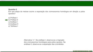 Questão 6
Em que etapa da meiose ocorre a separação dos cromossomos homólogos em direção a polos
opostos?
a) Prófase I
b) Prófase II
c) Anáfase I
d) Anáfase II
e) Telófase I
Alternativa “c”. Na anáfase I, observa-se a migração
dos cromossomos homólogos para polos opostos. Na
anáfase II, observa-se a separação das cromátides.
 