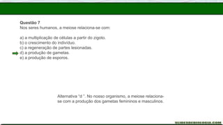 Questão 7
Nos seres humanos, a meiose relaciona-se com:
a) a multiplicação de células a partir do zigoto.
b) o crescimento do indivíduo.
c) a regeneração de partes lesionadas.
d) a produção de gametas.
e) a produção de esporos.
Alternativa “d ”. No nosso organismo, a meiose relaciona-
se com a produção dos gametas femininos e masculinos.
 