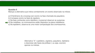 Questão 8
Marque a alternativa que indica corretamente um evento observado na mitose.
a) O fenômeno do crossing-over ocorre na fase chamada de paquiteno.
b) A sinapse ocorre na fase de zigoteno.
c) Na fase conhecida como diploteno, é possível observar as quiasmas.
d) Na metáfase, os cromossomos estão dispostos na placa metafásica.
e) No leptóteno, observa-se uma maior compactação dos cromossomos.
Alternativa “d”. Leptóteno, zigoteno, paquiteno, diploteno
e diacinese são fases da prófase I, ou seja, ocorrem
apenas na meiose.
 