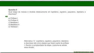 Questão 9
Qual etapa da meiose é dividida didaticamente em leptóteno, zigoteno, paquiteno, diploteno e
diacinese?
a) Prófase I
b) Prófase II
c) Metáfase I
d) Metáfase II
e) Telófase I
Alternativa “a”. Leptóteno, zigoteno, paquiteno, diploteno
e diacinese são cinco etapas que fazem parte da prófase
I. Devido à complexidade da etapa, costuma-se adotar
essa divisão.
 