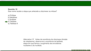 Questão 10
Que nome recebe a etapa que antecede a citocinese na mitose?
a) Prófase
b) Metáfase
c) Anáfase
d) Telófase
e) Telófase II
Alternativa “d”. Antes da ocorrência da citocinese (divisão
do citoplasma), observa-se a ocorrência da telófase,
etapa em que temos o surgimento dos envoltórios
nucleares e do nucléolo.
 