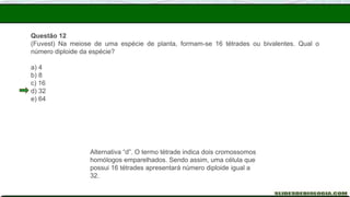 Questão 12
(Fuvest) Na meiose de uma espécie de planta, formam-se 16 tétrades ou bivalentes. Qual o
número diploide da espécie?
a) 4
b) 8
c) 16
d) 32
e) 64
Alternativa “d”. O termo tétrade indica dois cromossomos
homólogos emparelhados. Sendo assim, uma célula que
possui 16 tétrades apresentará número diploide igual a
32.
 