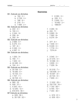 NOME: _______________________________________________DATA: _____/_____/______
Exercícios
B1. Calcule as divisões
a. 184 : 2 =
b. 2 739 : 3 =
c. 186 : 6 =
d. 216 : 3 =
e. 1 684 : 2 =
f. 6 393 : 3 =
g. 339 : 3 =
h. 2 055 : 5 =
i. 18 462 : 2 =
j. 1866:6=
B2. Calcule as divisões
a. 222 : 3 =
b. 104: 4 =
c. 2 244 : 3=
d. 258 : 6=
e. 292 : 4=
f. 4 265 : 5=
g. 434 : 7=
h. 9 860 : 5=
i. 7 992 : 6=
j. 8 274 : 6=
B3. Calcule as divisões:
a. 2 686 : 5 =
b. 8 275 : 6 =
c. 197 : 6 =
d. 5 326 : 3 =
e. 4 267 : 5
f. 377 : 6 =
g. 1 939 : 6 =
h. 9 228 : 5 =
i. 1 719 : 2 =
j. 7374:4=
B4. Calcule as divisões:
a. 1 200 : 3=
b. 700 : 7 =
c. 1 640 : 4=
d. 24 080 : 8 =
e. 104 : 4 =
f. 3 045 : 3 =
g. 21 015 : 5 =
h. 12 066 : 6 =
i. 3 609 : 3 =
j. 7 209 : 9=
B5. Calcule as divisões:
a. 20 106 : 5 =
b. 18 280 : 6 =
c. 10 103 : 5 =
d. 1 707 : 7 =
e. 30 729 : 8 =
f. 91 018 : 7 =
g. 120 936 : 5 =
h. 16 097 : 8 =
i. 24 724 : 9 =
j. 7 809 : 4 =
B6. Calcule as divisões:
a. 960 : 32
b. 930 : 31 =
c. 4 343 : 43 =
d. 12 240 : 12 =
e. 810 810 : 90 =
f. 11 832 : 29 =
g. 702 730 : 35 =
h. 7 140 : 68 =
i. 5 795 : 19 =
j. 7 344 : 36 =
B7 Calcule as divisões:
a. 629 : 56 =
b. 55 130 : 52 =
c. 619 : 61 =
d. 639 : 63 =
3
 