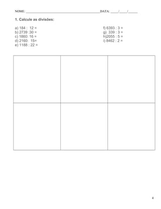 NOME: _______________________________________________DATA: _____/_____/______
1. Calcule as divisões:
a) 184 : 12 =
b) 2739 :30 =
c) 1860: 16 =
d) 2160: 15=
e) 1188 : 22 =
f) 6393 : 3 =
g) 339 : 3 =
h)2055 : 5 =
i) 8462 : 2 =
4
 